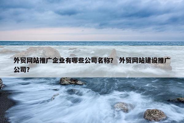 外贸网站推广企业有哪些公司名称？ 外贸网站建设推广公司？