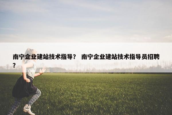 南宁企业建站技术指导？ 南宁企业建站技术指导员招聘？