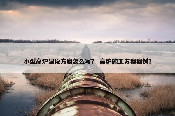 小型高炉建设方案怎么写？ 高炉施工方案案例？