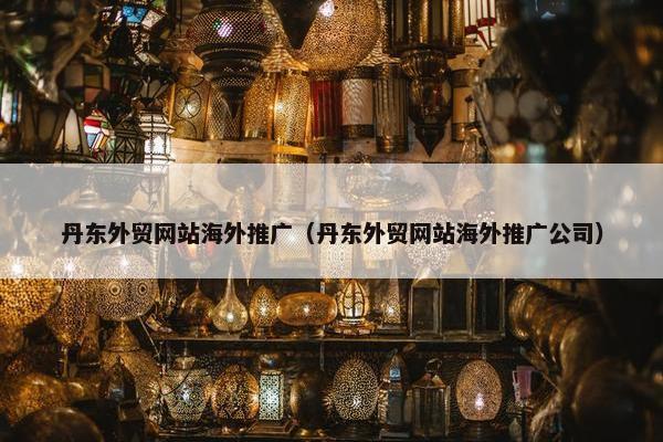 丹东外贸网站海外推广（丹东外贸网站海外推广公司）
