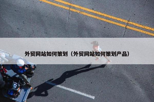 外贸网站如何策划（外贸网站如何策划产品）