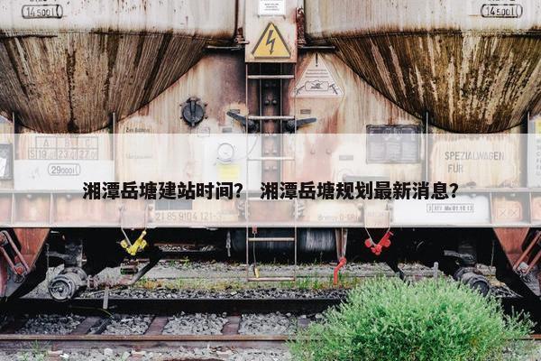 湘潭岳塘建站时间？ 湘潭岳塘规划最新消息？