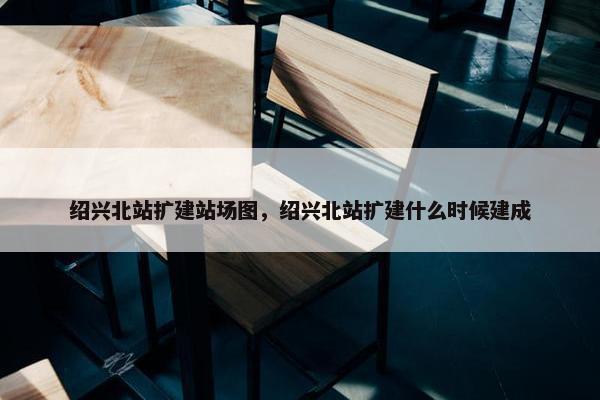 绍兴北站扩建站场图，绍兴北站扩建什么时候建成