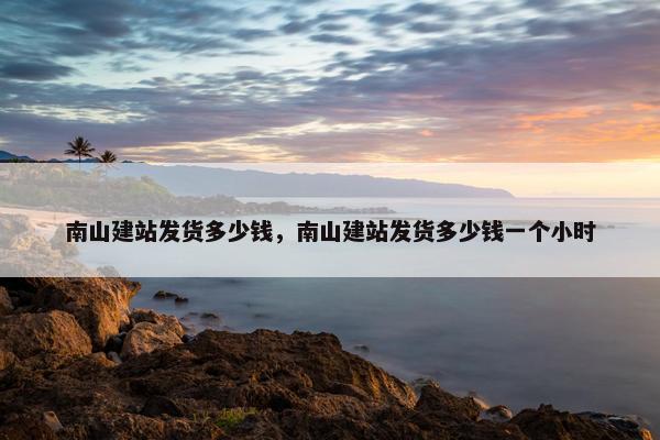 南山建站发货多少钱，南山建站发货多少钱一个小时