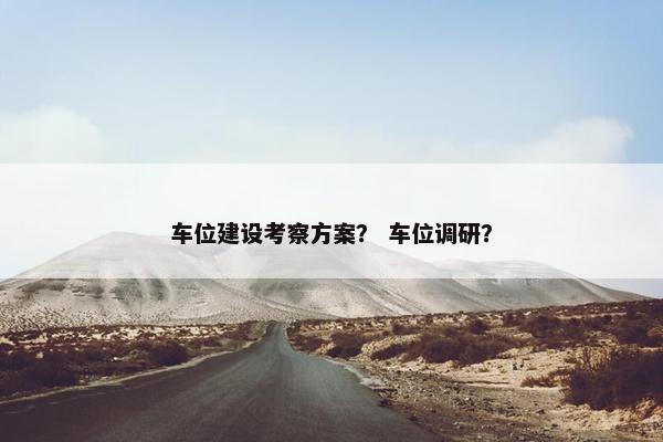 车位建设考察方案？ 车位调研？
