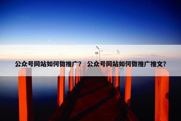公众号网站如何做推广？ 公众号网站如何做推广推文？