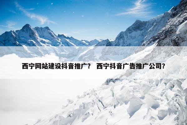 西宁网站建设抖音推广？ 西宁抖音广告推广公司？