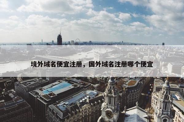 境外域名便宜注册，国外域名注册哪个便宜