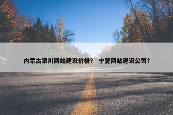 内蒙古银川网站建设价格？ 宁夏网站建设公司？