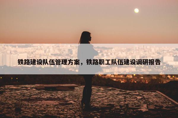 铁路建设队伍管理方案，铁路职工队伍建设调研报告