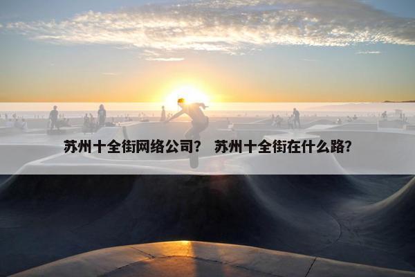 苏州十全街网络公司？ 苏州十全街在什么路？