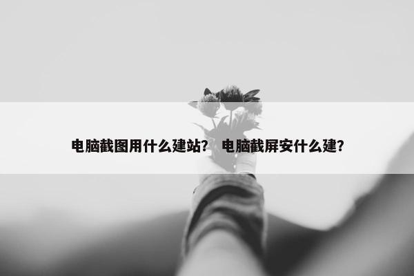 电脑截图用什么建站？ 电脑截屏安什么建？