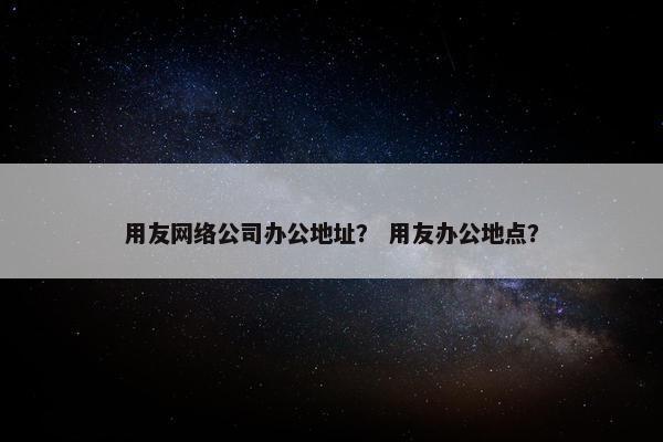 用友网络公司办公地址？ 用友办公地点？