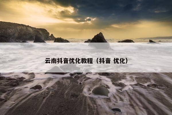 云南抖音优化教程（抖音 优化）
