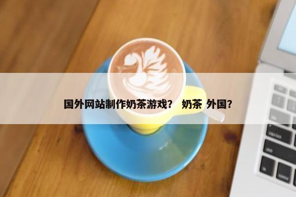 国外网站制作奶茶游戏？ 奶茶 外国？