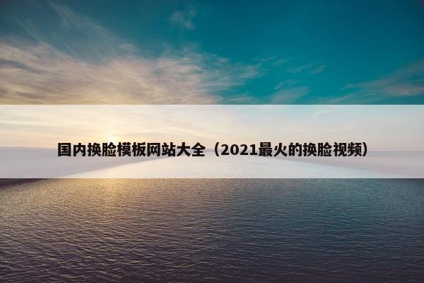 国内换脸模板网站大全（2021最火的换脸视频）