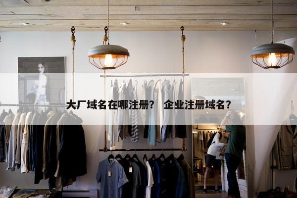 大厂域名在哪注册？ 企业注册域名？