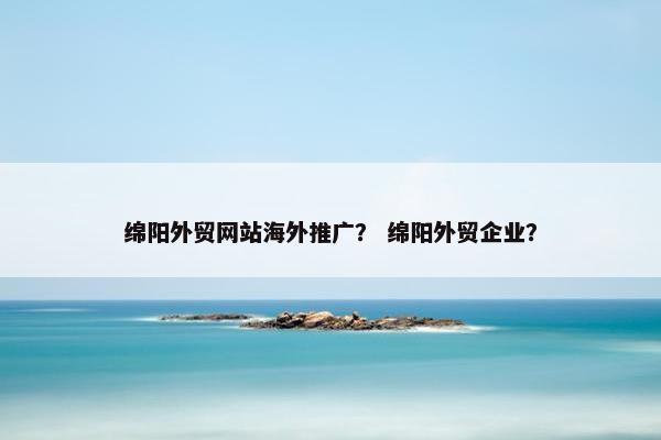 绵阳外贸网站海外推广？ 绵阳外贸企业？