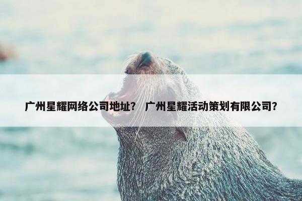 广州星耀网络公司地址？ 广州星耀活动策划有限公司？