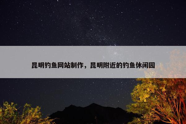 昆明钓鱼网站制作，昆明附近的钓鱼休闲园