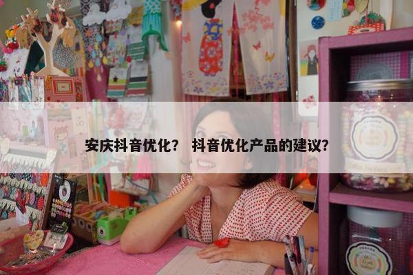 安庆抖音优化？ 抖音优化产品的建议？