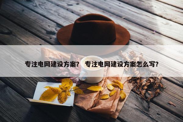 专注电网建设方案？ 专注电网建设方案怎么写？