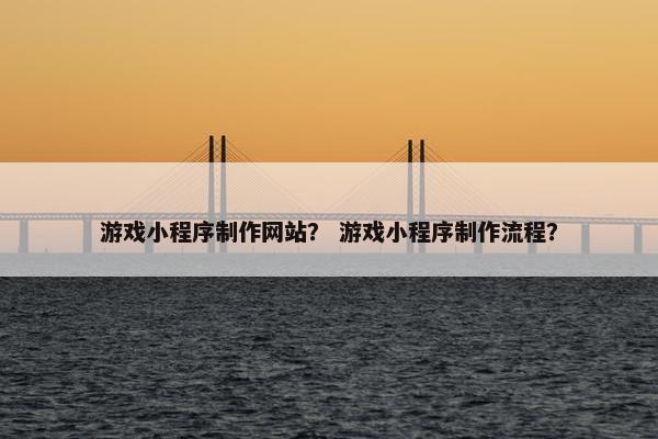 游戏小程序制作网站？ 游戏小程序制作流程？