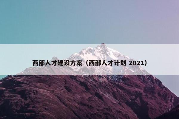 西部人才建设方案（西部人才计划 2021）
