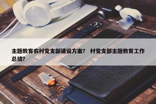 主题教育农村党支部建设方案？ 村党支部主题教育工作总结？