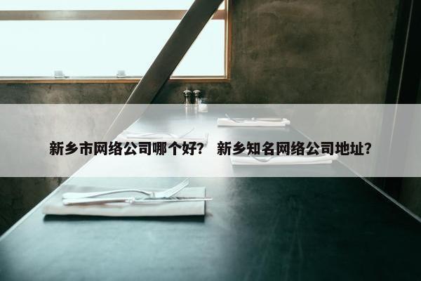 新乡市网络公司哪个好？ 新乡知名网络公司地址？