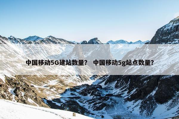 中国移动5G建站数量？ 中国移动5g站点数量？