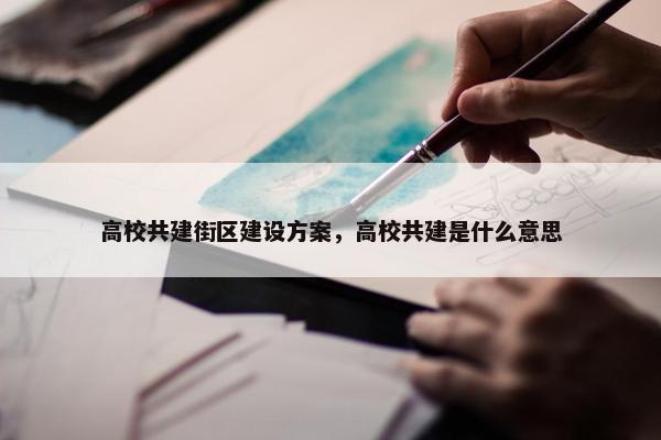高校共建街区建设方案，高校共建是什么意思