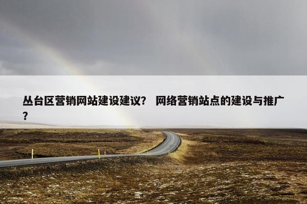 丛台区营销网站建设建议？ 网络营销站点的建设与推广？