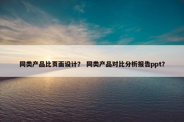同类产品比页面设计？ 同类产品对比分析报告ppt？