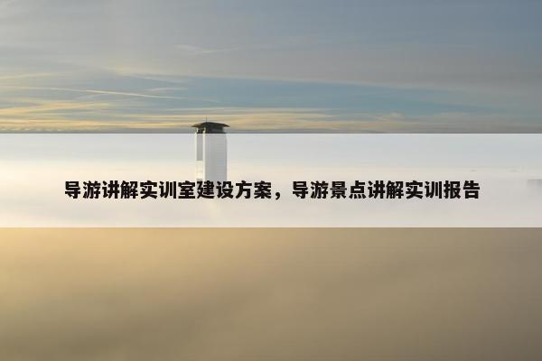 导游讲解实训室建设方案，导游景点讲解实训报告