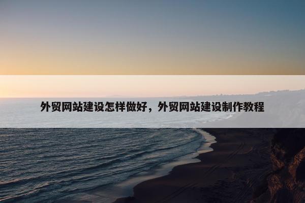 外贸网站建设怎样做好，外贸网站建设制作教程