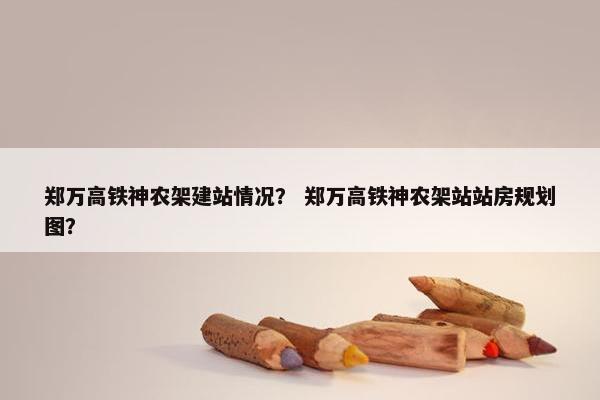 郑万高铁神农架建站情况？ 郑万高铁神农架站站房规划图？