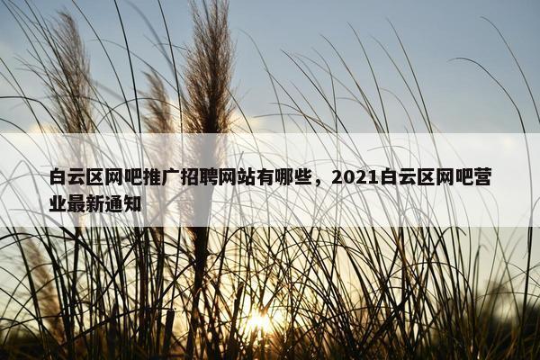 白云区网吧推广招聘网站有哪些，2021白云区网吧营业最新通知