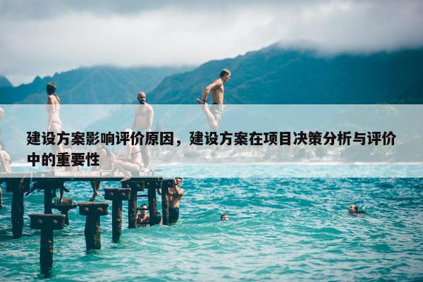 建设方案影响评价原因，建设方案在项目决策分析与评价中的重要性