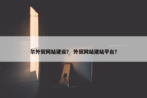 尔外贸网站建设？ 外贸网站建站平台？