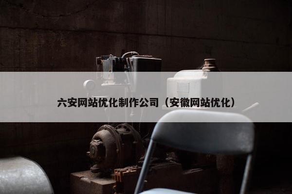 六安网站优化制作公司（安徽网站优化）