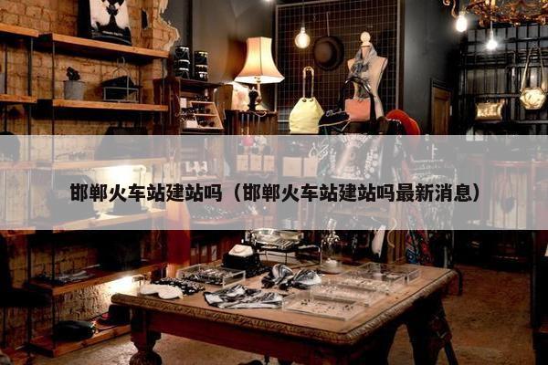 邯郸火车站建站吗（邯郸火车站建站吗最新消息）