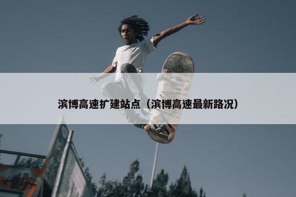 滨博高速扩建站点（滨博高速最新路况）