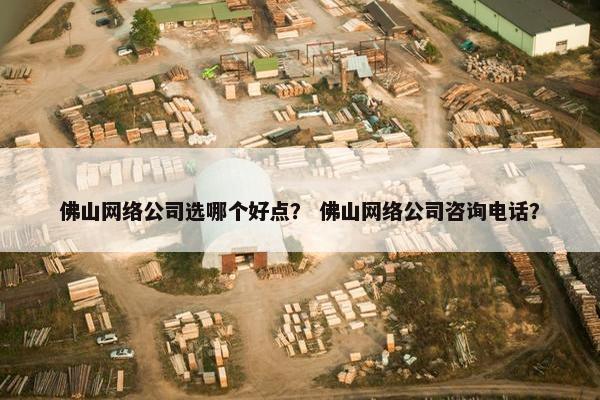 佛山网络公司选哪个好点？ 佛山网络公司咨询电话？