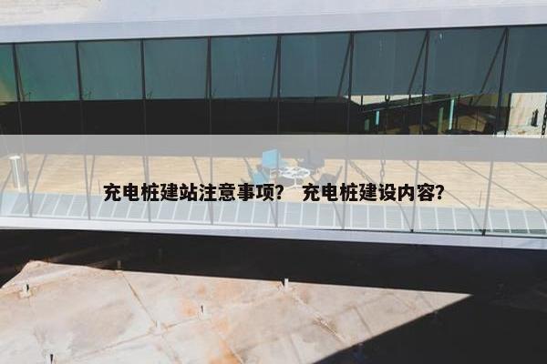 充电桩建站注意事项？ 充电桩建设内容？