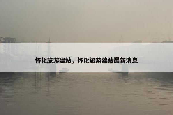 怀化旅游建站，怀化旅游建站最新消息