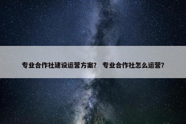 专业合作社建设运营方案？ 专业合作社怎么运营？