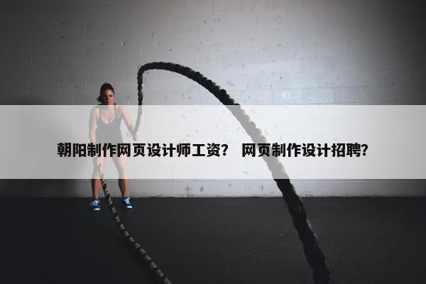 朝阳制作网页设计师工资？ 网页制作设计招聘？