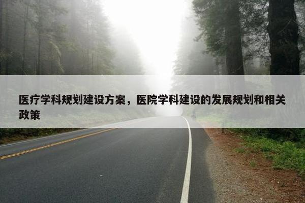 医疗学科规划建设方案，医院学科建设的发展规划和相关政策
