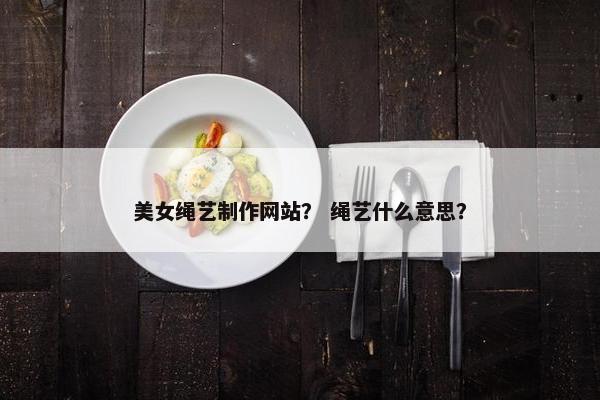 美女绳艺制作网站？ 绳艺什么意思？